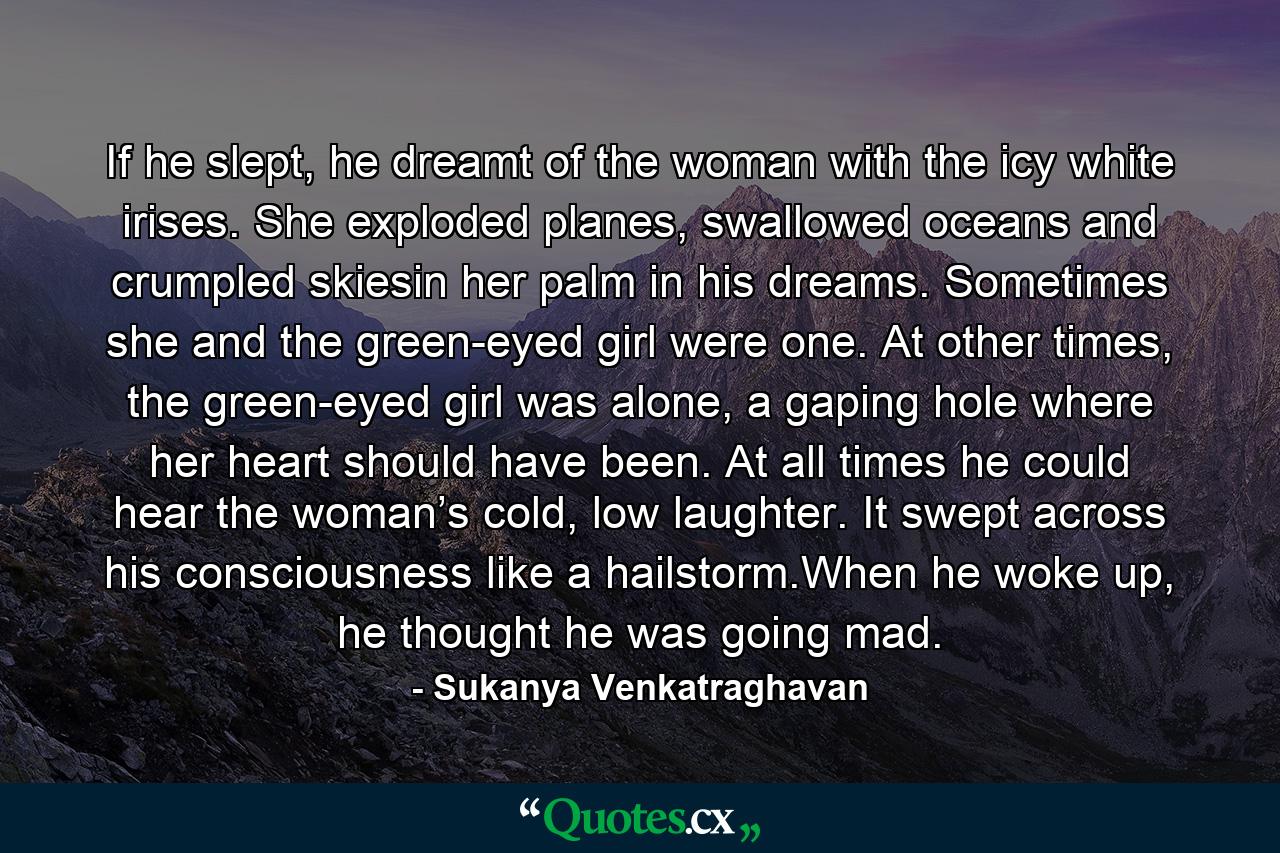 If he slept, he dreamt of the woman with the icy white irises. She exploded planes, swallowed oceans and crumpled skiesin her palm in his dreams. Sometimes she and the green-eyed girl were one. At other times, the green-eyed girl was alone, a gaping hole where her heart should have been. At all times he could hear the woman’s cold, low laughter. It swept across his consciousness like a hailstorm.When he woke up, he thought he was going mad. - Quote by Sukanya Venkatraghavan