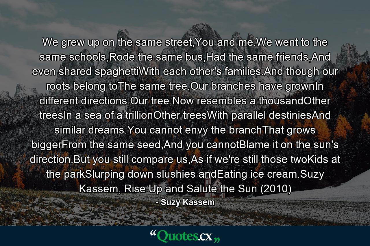 We grew up on the same street,You and me.We went to the same schools,Rode the same bus,Had the same friends,And even shared spaghettiWith each other's families.And though our roots belong toThe same tree,Our branches have grownIn different directions.Our tree,Now resembles a thousandOther treesIn a sea of a trillionOther treesWith parallel destiniesAnd similar dreams.You cannot envy the branchThat grows biggerFrom the same seed,And you cannotBlame it on the sun's direction.But you still compare us,As if we're still those twoKids at the parkSlurping down slushies andEating ice cream.Suzy Kassem, Rise Up and Salute the Sun (2010) - Quote by Suzy Kassem