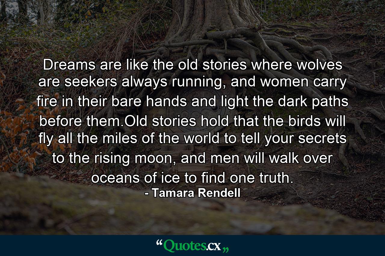 Dreams are like the old stories where wolves are seekers always running, and women carry fire in their bare hands and light the dark paths before them.Old stories hold that the birds will fly all the miles of the world to tell your secrets to the rising moon, and men will walk over oceans of ice to find one truth. - Quote by Tamara Rendell