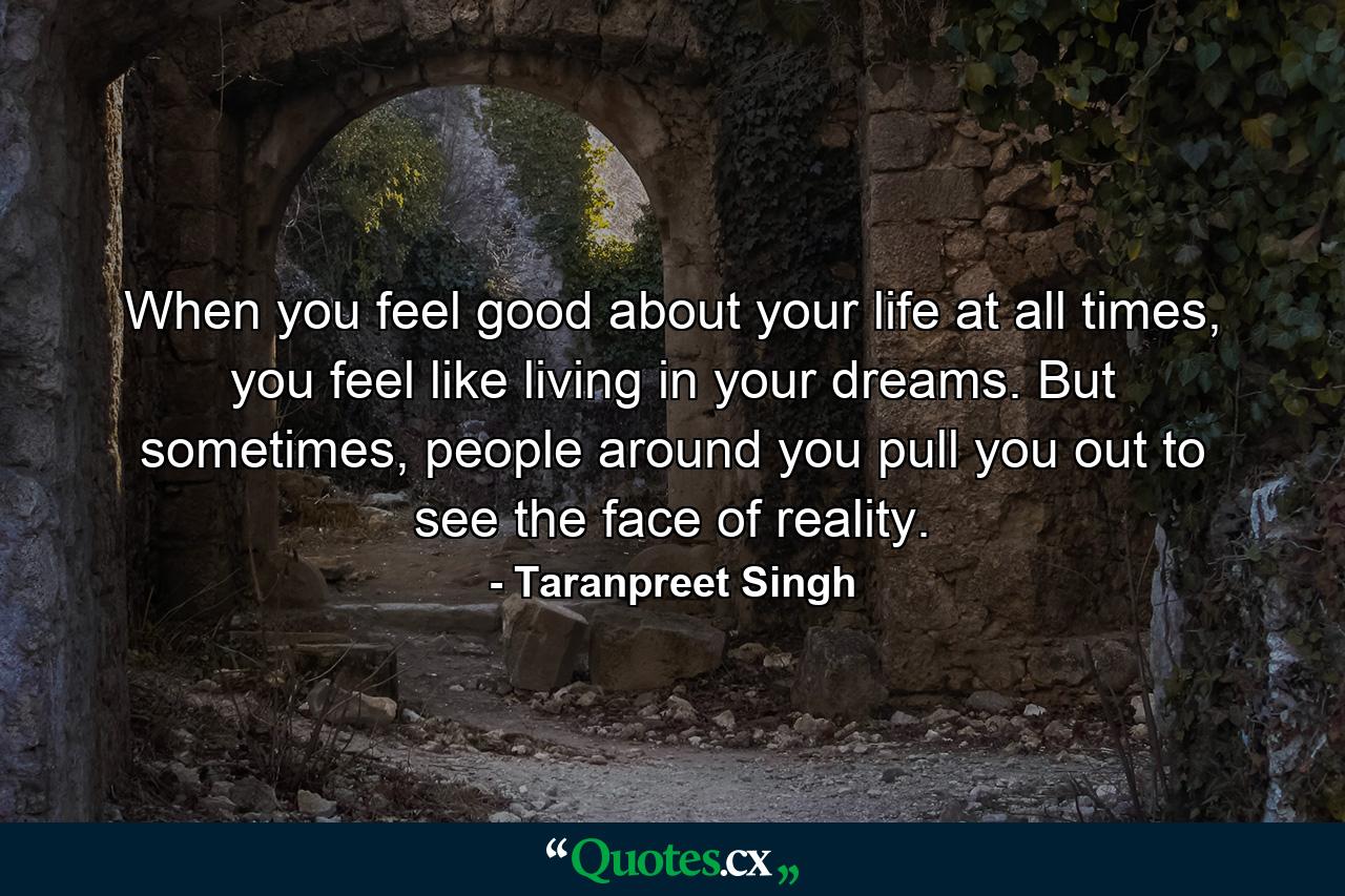 When you feel good about your life at all times, you feel like living in your dreams. But sometimes, people around you pull you out to see the face of reality. - Quote by Taranpreet Singh