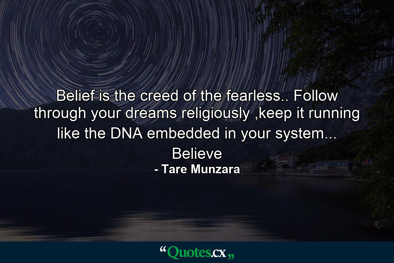 Belief is the creed of the fearless.. Follow through your dreams religiously ,keep it running like the DNA embedded in your system... Believe - Quote by Tare Munzara