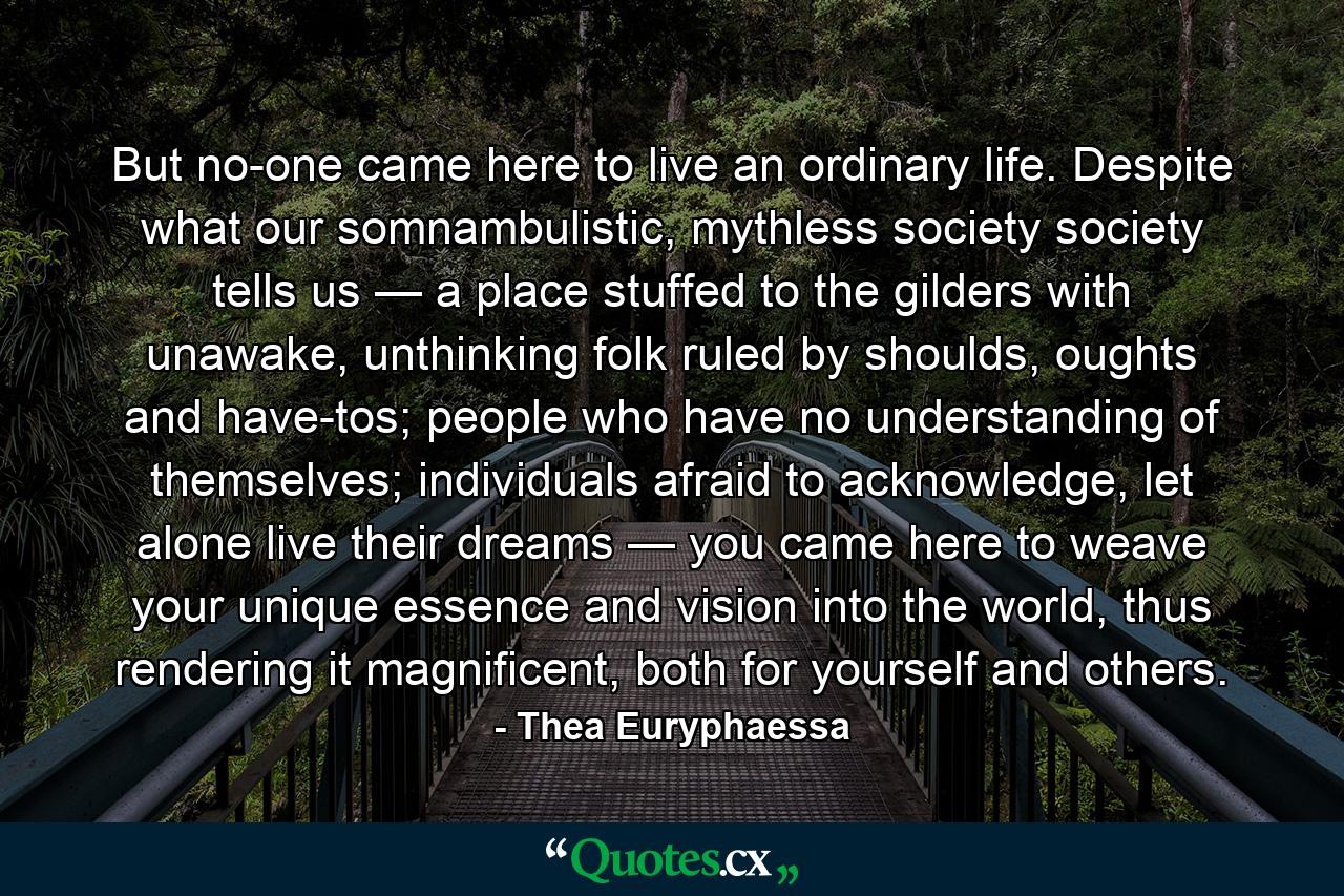 But no-one came here to live an ordinary life. Despite what our somnambulistic, mythless society society tells us — a place stuffed to the gilders with unawake, unthinking folk ruled by shoulds, oughts and have-tos; people who have no understanding of themselves; individuals afraid to acknowledge, let alone live their dreams — you came here to weave your unique essence and vision into the world, thus rendering it magnificent, both for yourself and others. - Quote by Thea Euryphaessa