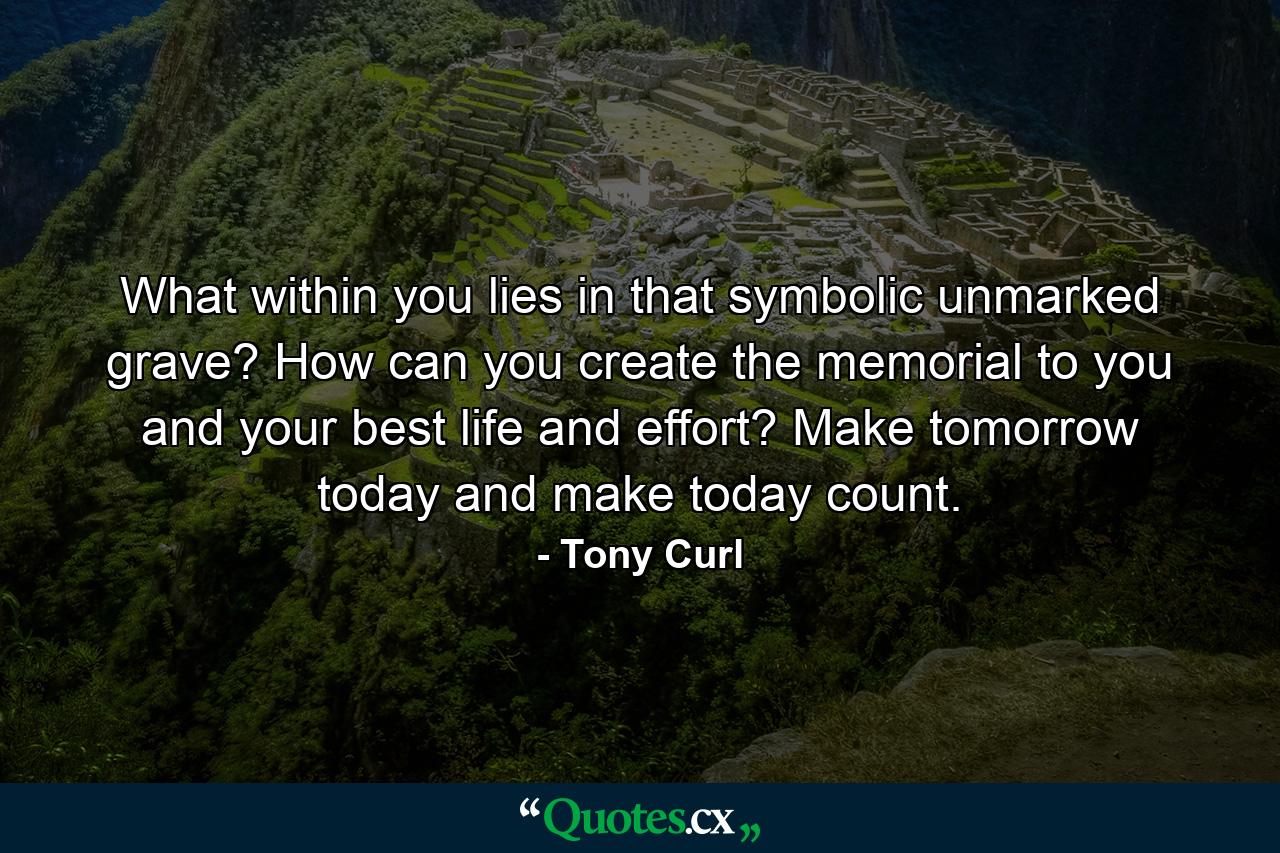 What within you lies in that symbolic unmarked grave? How can you create the memorial to you and your best life and effort? Make tomorrow today and make today count. - Quote by Tony Curl