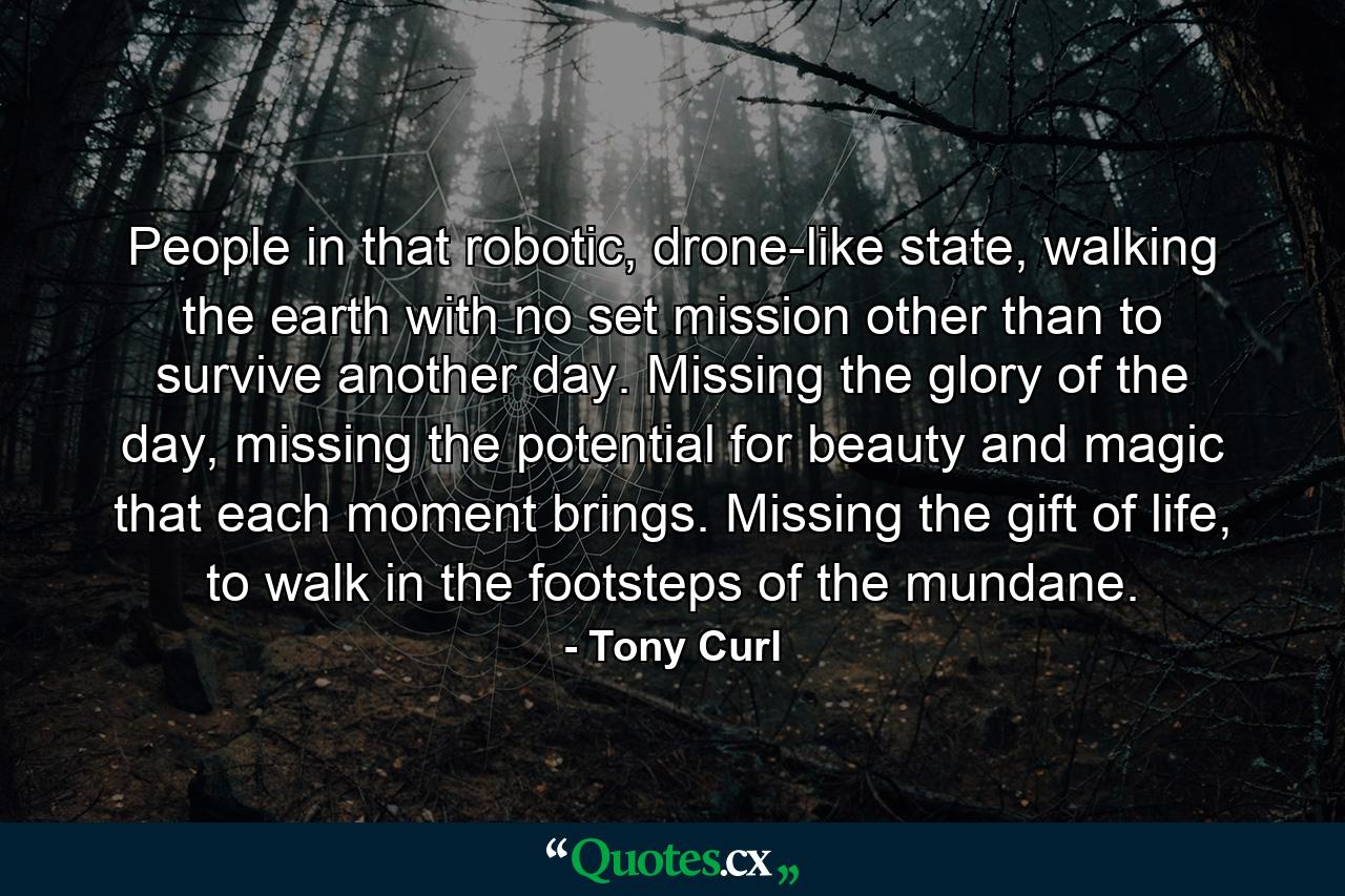 People in that robotic, drone-like state, walking the earth with no set mission other than to survive another day. Missing the glory of the day, missing the potential for beauty and magic that each moment brings. Missing the gift of life, to walk in the footsteps of the mundane. - Quote by Tony Curl