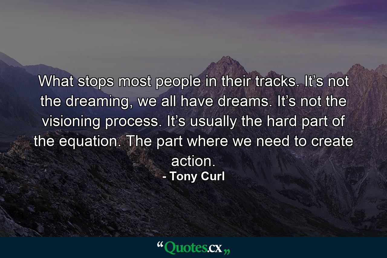 What stops most people in their tracks. It’s not the dreaming, we all have dreams. It’s not the visioning process. It’s usually the hard part of the equation. The part where we need to create action. - Quote by Tony Curl