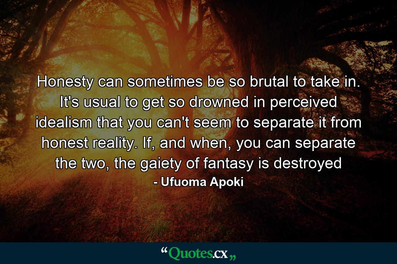 Honesty can sometimes be so brutal to take in. It's usual to get so drowned in perceived idealism that you can't seem to separate it from honest reality. If, and when, you can separate the two, the gaiety of fantasy is destroyed - Quote by Ufuoma Apoki