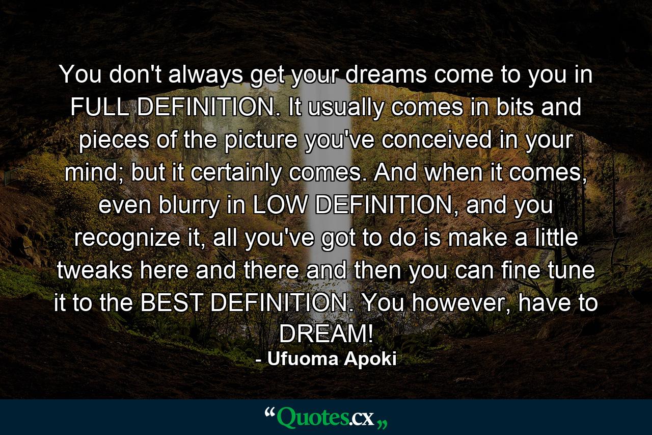 You don't always get your dreams come to you in FULL DEFINITION. It usually comes in bits and pieces of the picture you've conceived in your mind; but it certainly comes. And when it comes, even blurry in LOW DEFINITION, and you recognize it, all you've got to do is make a little tweaks here and there and then you can fine tune it to the BEST DEFINITION. You however, have to DREAM! - Quote by Ufuoma Apoki