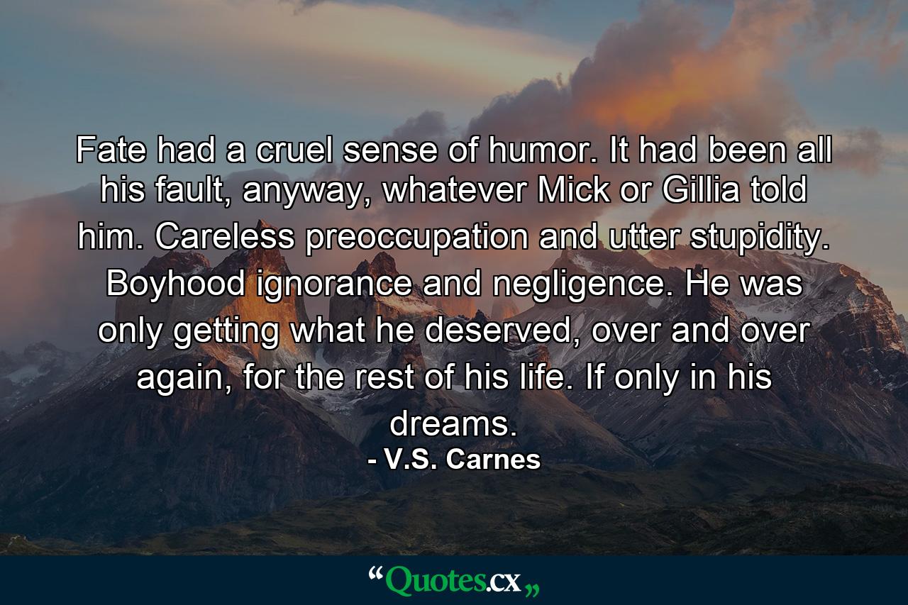 Fate had a cruel sense of humor. It had been all his fault, anyway, whatever Mick or Gillia told him. Careless preoccupation and utter stupidity. Boyhood ignorance and negligence. He was only getting what he deserved, over and over again, for the rest of his life. If only in his dreams. - Quote by V.S. Carnes