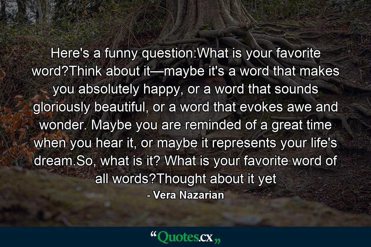 Here's a funny question:What is your favorite word?Think about it—maybe it's a word that makes you absolutely happy, or a word that sounds gloriously beautiful, or a word that evokes awe and wonder. Maybe you are reminded of a great time when you hear it, or maybe it represents your life's dream.So, what is it? What is your favorite word of all words?Thought about it yet - Quote by Vera Nazarian