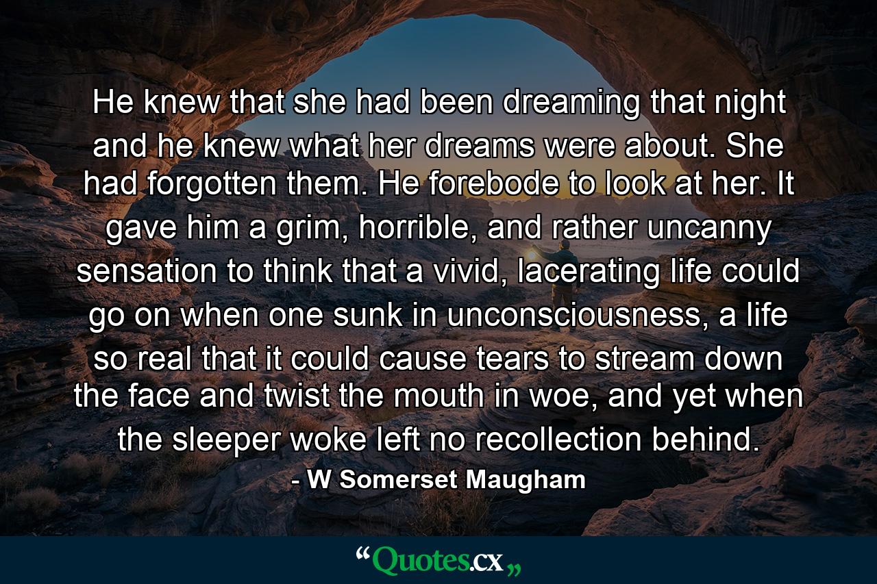 He knew that she had been dreaming that night and he knew what her dreams were about. She had forgotten them. He forebode to look at her. It gave him a grim, horrible, and rather uncanny sensation to think that a vivid, lacerating life could go on when one sunk in unconsciousness, a life so real that it could cause tears to stream down the face and twist the mouth in woe, and yet when the sleeper woke left no recollection behind. - Quote by W Somerset Maugham