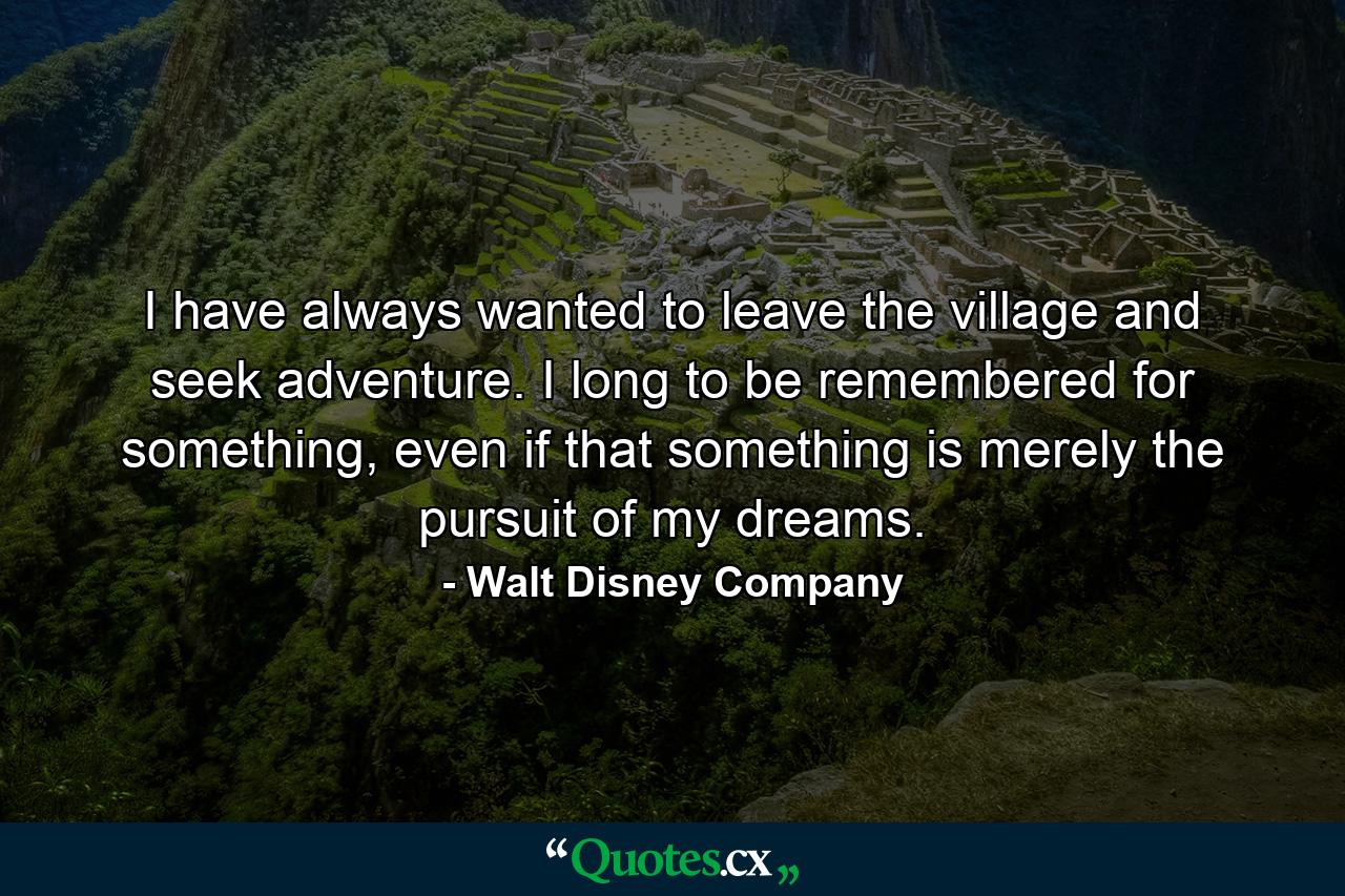 I have always wanted to leave the village and seek adventure. I long to be remembered for something, even if that something is merely the pursuit of my dreams. - Quote by Walt Disney Company