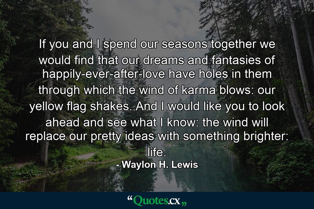 If you and I spend our seasons together we would find that our dreams and fantasies of happily-ever-after-love have holes in them through which the wind of karma blows: our yellow flag shakes. And I would like you to look ahead and see what I know: the wind will replace our pretty ideas with something brighter: life. - Quote by Waylon H. Lewis