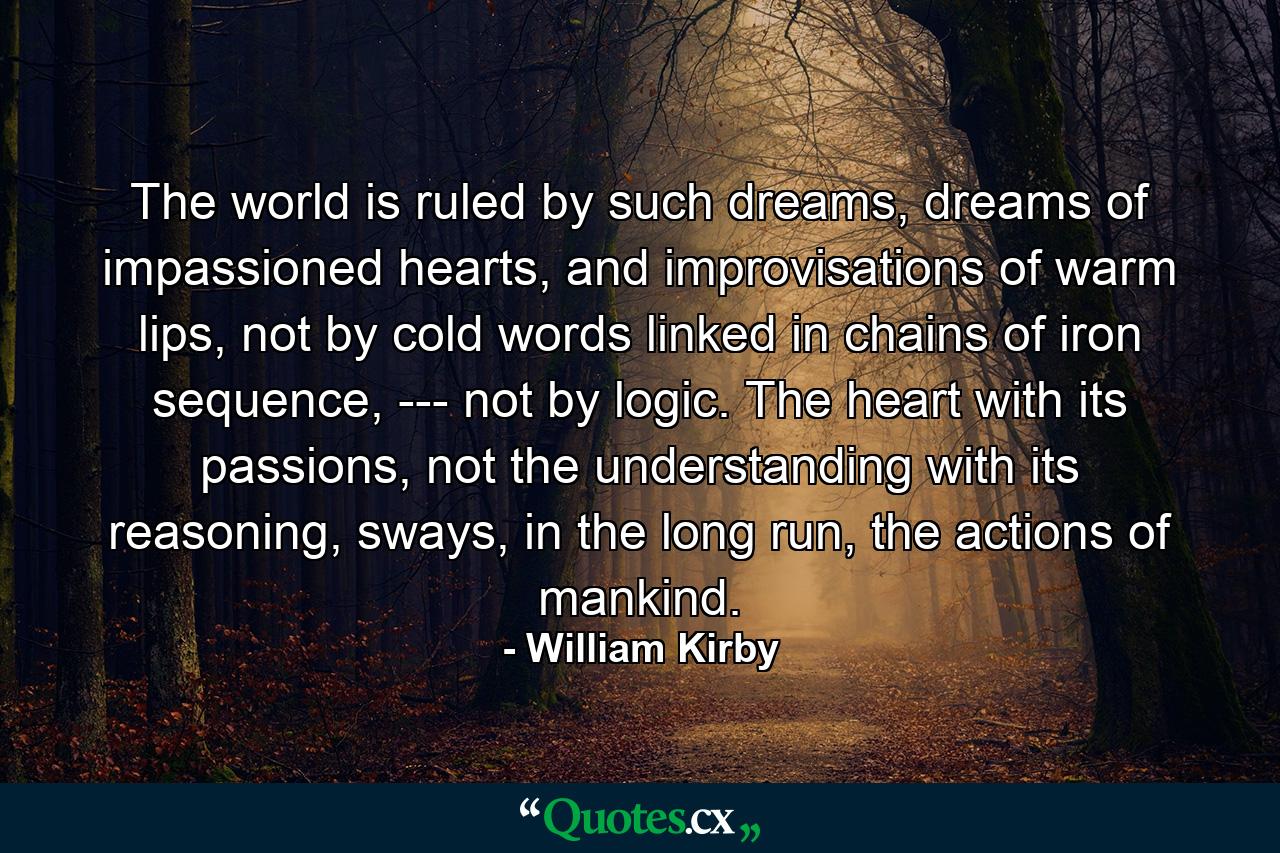 The world is ruled by such dreams, dreams of impassioned hearts, and improvisations of warm lips, not by cold words linked in chains of iron sequence, --- not by logic. The heart with its passions, not the understanding with its reasoning, sways, in the long run, the actions of mankind. - Quote by William Kirby