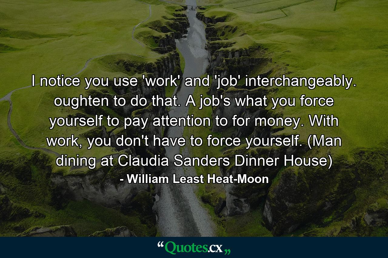 I notice you use 'work' and 'job' interchangeably. oughten to do that. A job's what you force yourself to pay attention to for money. With work, you don't have to force yourself. (Man dining at Claudia Sanders Dinner House) - Quote by William Least Heat-Moon