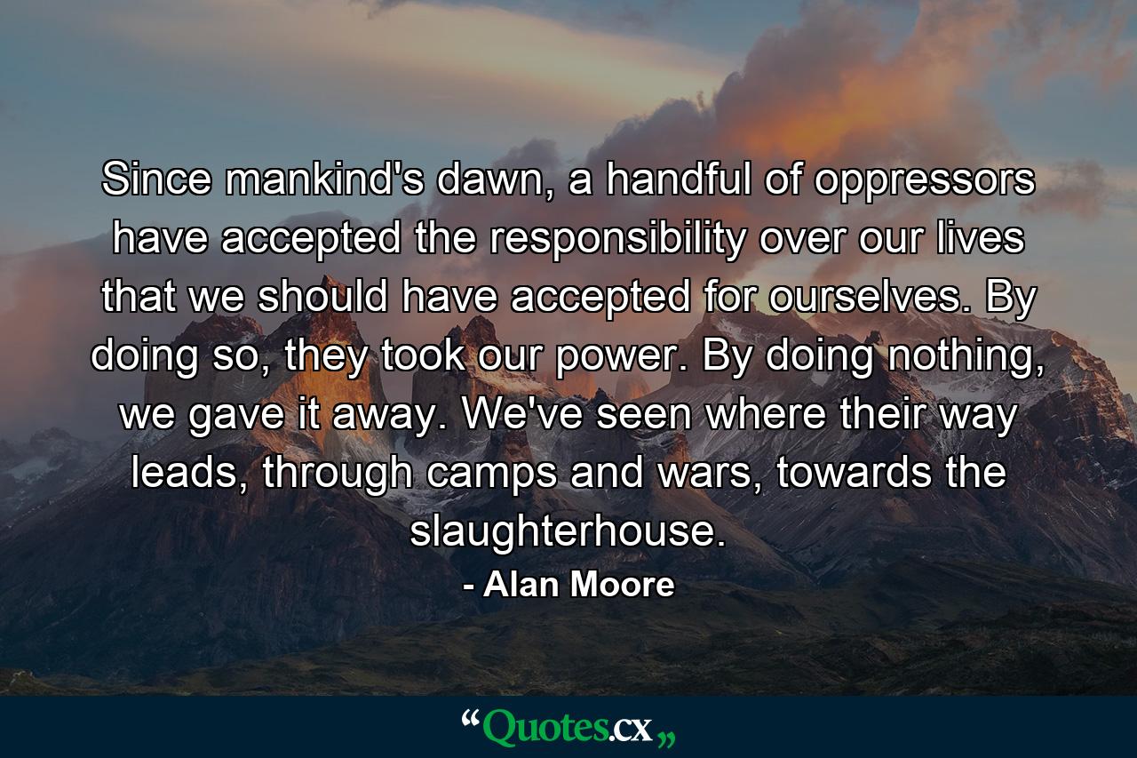 Since mankind's dawn, a handful of oppressors have accepted the responsibility over our lives that we should have accepted for ourselves. By doing so, they took our power. By doing nothing, we gave it away. We've seen where their way leads, through camps and wars, towards the slaughterhouse. - Quote by Alan Moore