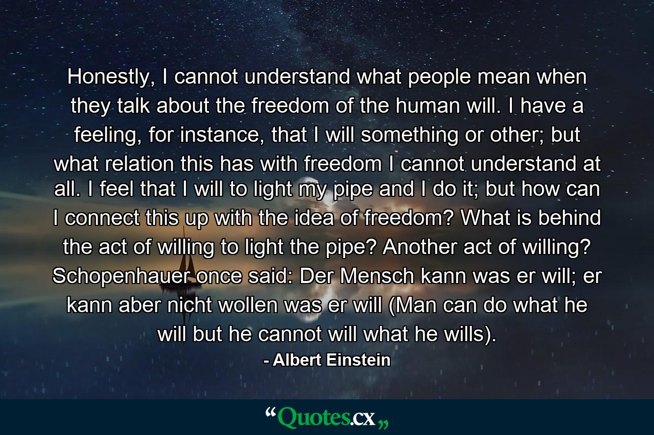 Honestly, I cannot understand what people mean when they talk about the freedom of the human will. I have a feeling, for instance, that I will something or other; but what relation this has with freedom I cannot understand at all. I feel that I will to light my pipe and I do it; but how can I connect this up with the idea of freedom? What is behind the act of willing to light the pipe? Another act of willing? Schopenhauer once said: Der Mensch kann was er will; er kann aber nicht wollen was er will (Man can do what he will but he cannot will what he wills). - Quote by Albert Einstein