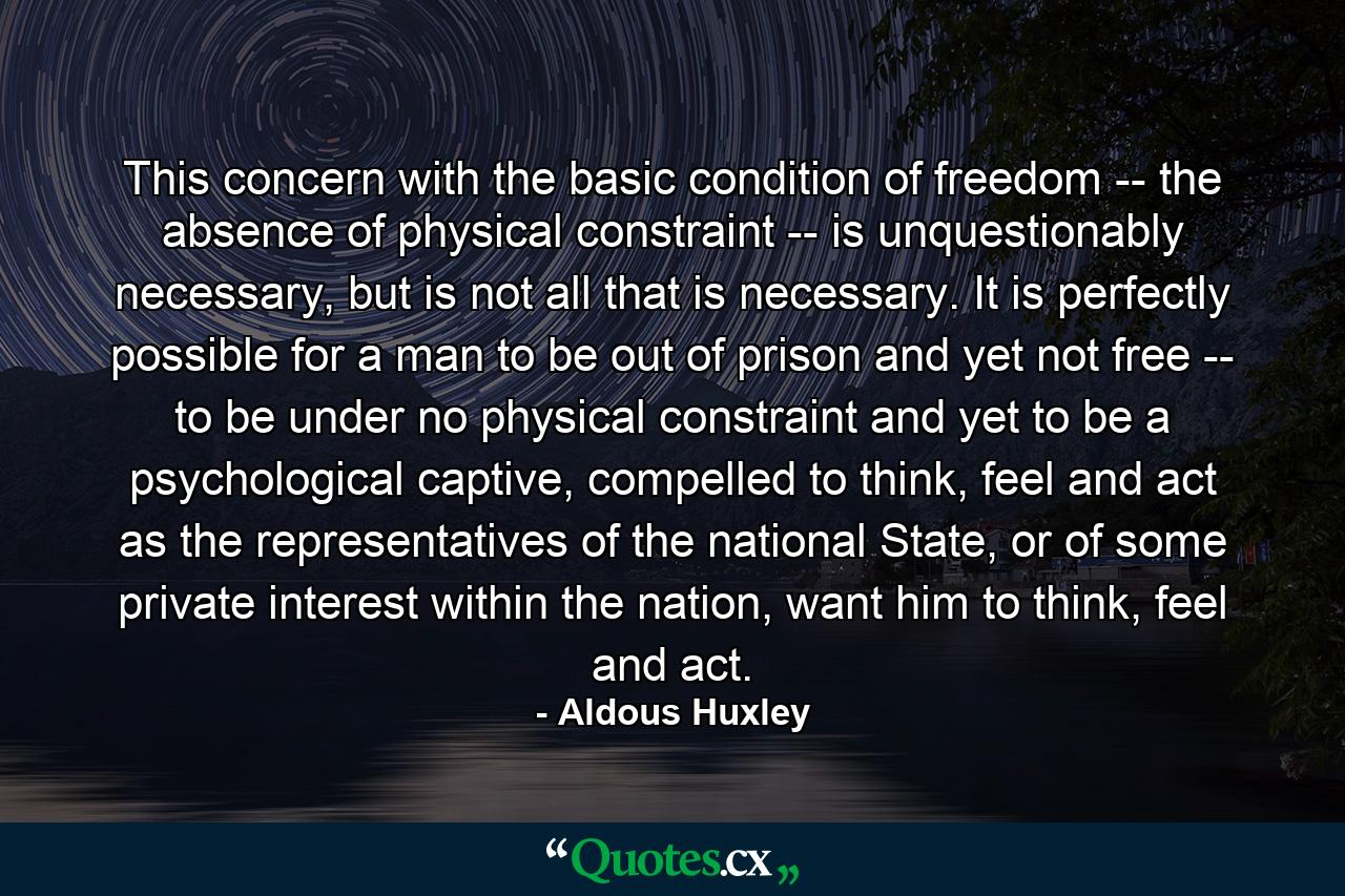 This concern with the basic condition of freedom -- the absence of physical constraint -- is unquestionably necessary, but is not all that is necessary. It is perfectly possible for a man to be out of prison and yet not free -- to be under no physical constraint and yet to be a psychological captive, compelled to think, feel and act as the representatives of the national State, or of some private interest within the nation, want him to think, feel and act. - Quote by Aldous Huxley