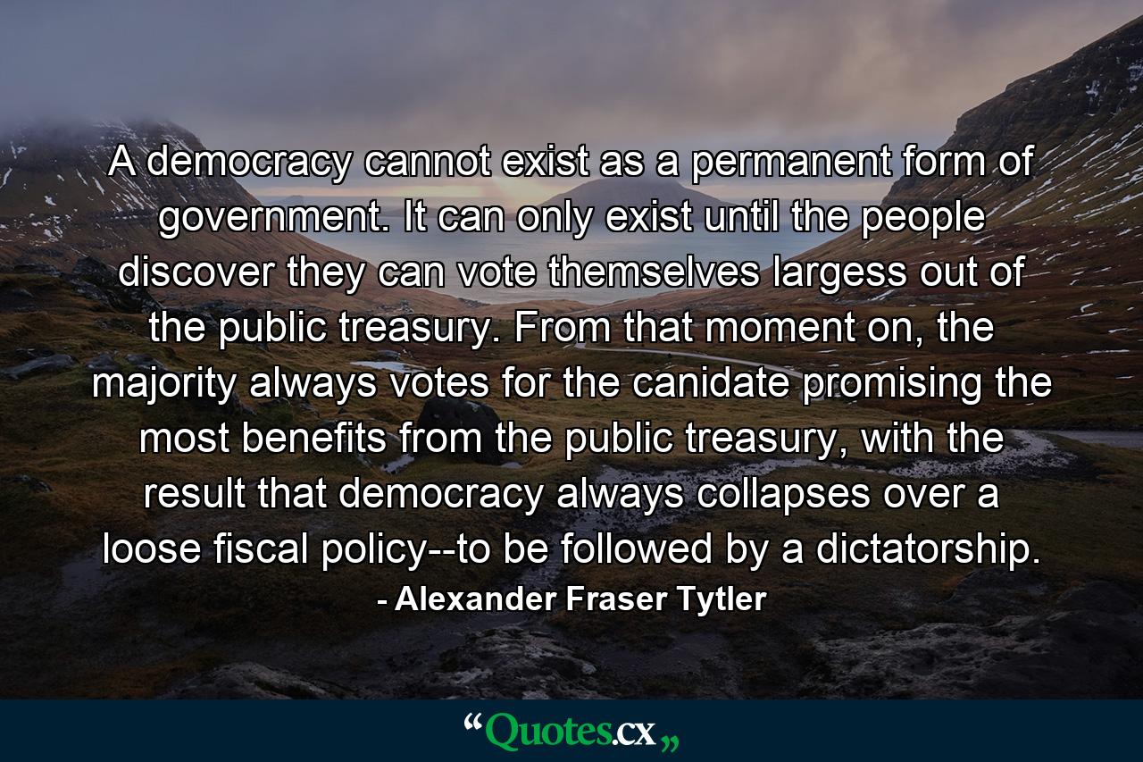 A democracy cannot exist as a permanent form of government. It can only exist until the people discover they can vote themselves largess out of the public treasury. From that moment on, the majority always votes for the canidate promising the most benefits from the public treasury, with the result that democracy always collapses over a loose fiscal policy--to be followed by a dictatorship. - Quote by Alexander Fraser Tytler