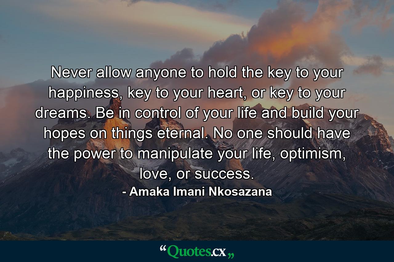 Never allow anyone to hold the key to your happiness, key to your heart, or key to your dreams. Be in control of your life and build your hopes on things eternal. No one should have the power to manipulate your life, optimism, love, or success. - Quote by Amaka Imani Nkosazana