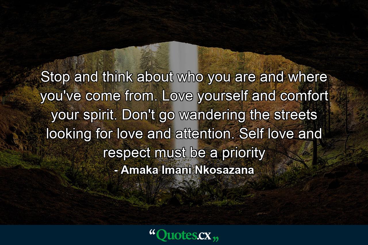 Stop and think about who you are and where you've come from. Love yourself and comfort your spirit. Don't go wandering the streets looking for love and attention. Self love and respect must be a priority - Quote by Amaka Imani Nkosazana