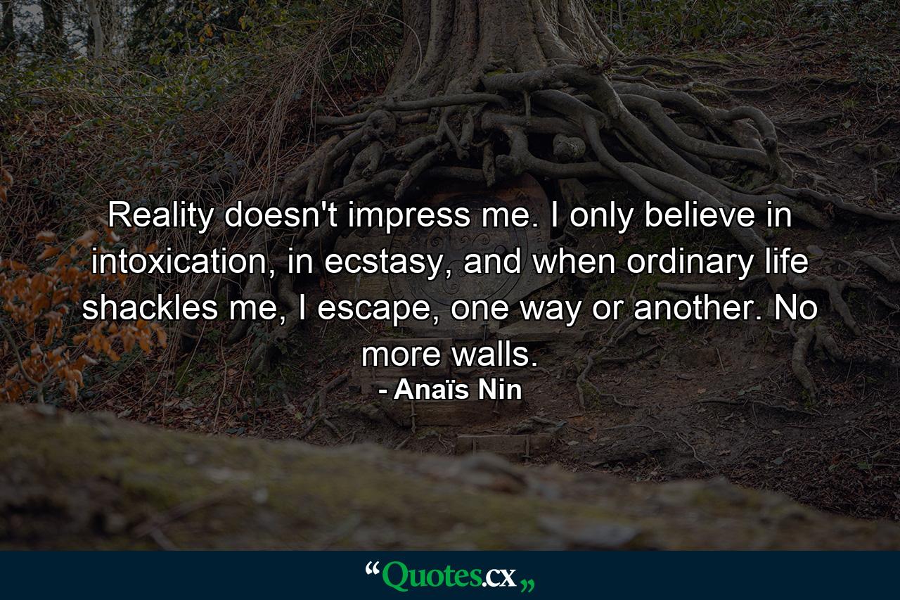 Reality doesn't impress me. I only believe in intoxication, in ecstasy, and when ordinary life shackles me, I escape, one way or another. No more walls. - Quote by Anaïs Nin