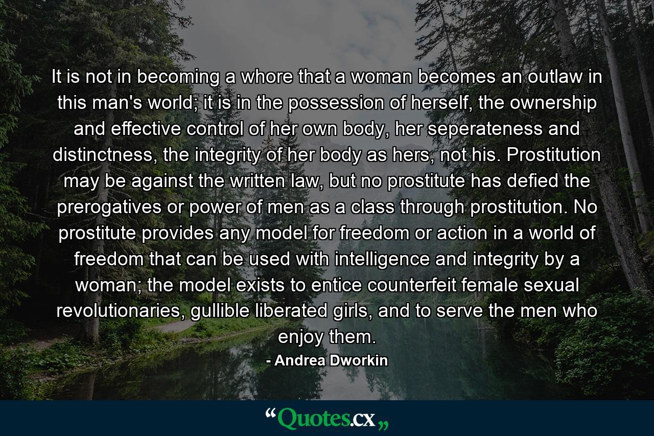 It is not in becoming a whore that a woman becomes an outlaw in this man's world; it is in the possession of herself, the ownership and effective control of her own body, her seperateness and distinctness, the integrity of her body as hers, not his. Prostitution may be against the written law, but no prostitute has defied the prerogatives or power of men as a class through prostitution. No prostitute provides any model for freedom or action in a world of freedom that can be used with intelligence and integrity by a woman; the model exists to entice counterfeit female sexual revolutionaries, gullible liberated girls, and to serve the men who enjoy them. - Quote by Andrea Dworkin