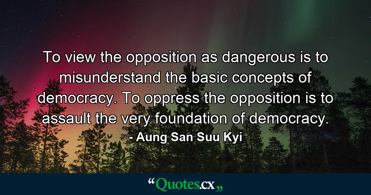 To view the opposition as dangerous is to misunderstand the basic concepts of democracy. To oppress the opposition is to assault the very foundation of democracy. - Quote by Aung San Suu Kyi