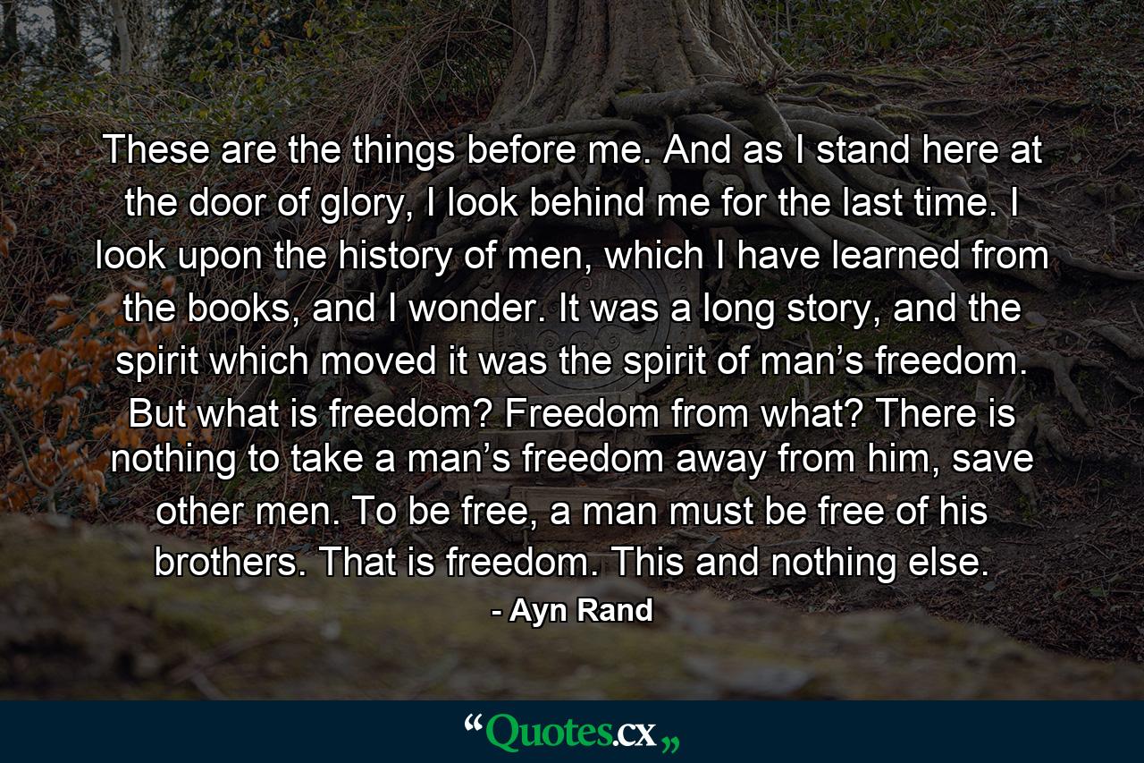 These are the things before me. And as I stand here at the door of glory, I look behind me for the last time. I look upon the history of men, which I have learned from the books, and I wonder. It was a long story, and the spirit which moved it was the spirit of man’s freedom. But what is freedom? Freedom from what? There is nothing to take a man’s freedom away from him, save other men. To be free, a man must be free of his brothers. That is freedom. This and nothing else. - Quote by Ayn Rand