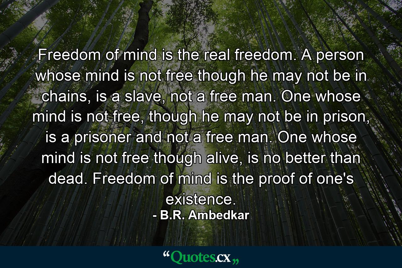 Freedom of mind is the real freedom. A person whose mind is not free though he may not be in chains, is a slave, not a free man. One whose mind is not free, though he may not be in prison, is a prisoner and not a free man. One whose mind is not free though alive, is no better than dead. Freedom of mind is the proof of one's existence. - Quote by B.R. Ambedkar