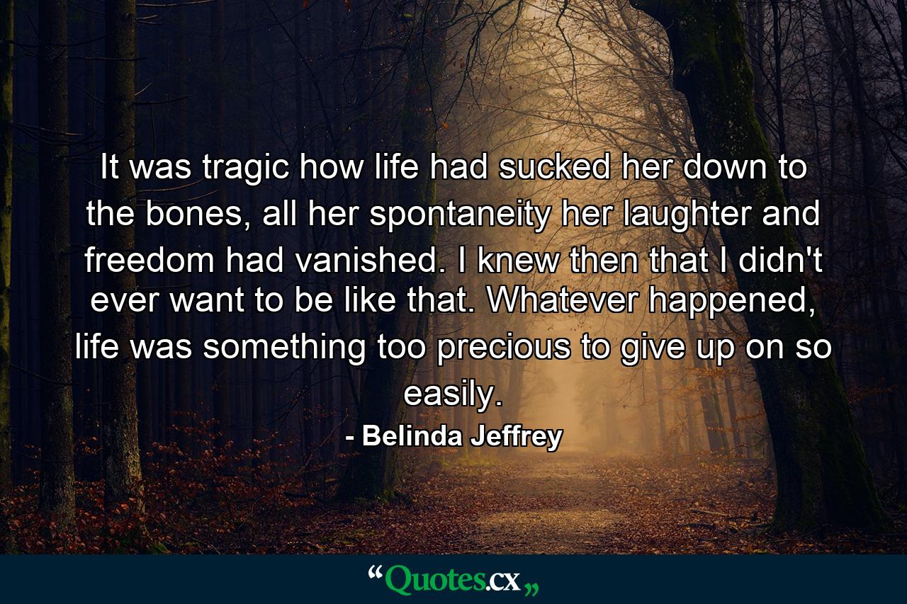 It was tragic how life had sucked her down to the bones, all her spontaneity her laughter and freedom had vanished. I knew then that I didn't ever want to be like that. Whatever happened, life was something too precious to give up on so easily. - Quote by Belinda Jeffrey