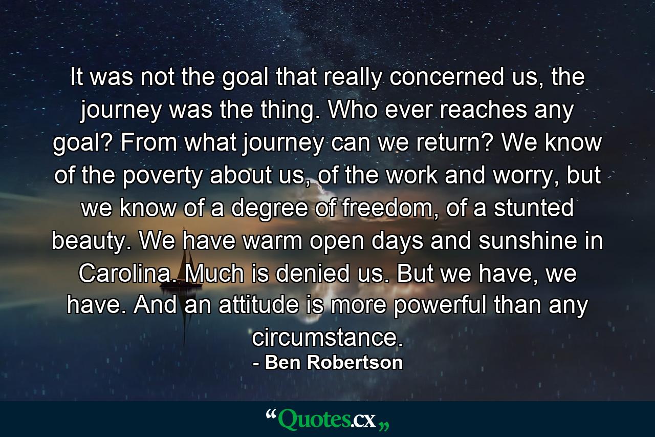 It was not the goal that really concerned us, the journey was the thing. Who ever reaches any goal? From what journey can we return? We know of the poverty about us, of the work and worry, but we know of a degree of freedom, of a stunted beauty. We have warm open days and sunshine in Carolina. Much is denied us. But we have, we have. And an attitude is more powerful than any circumstance. - Quote by Ben Robertson