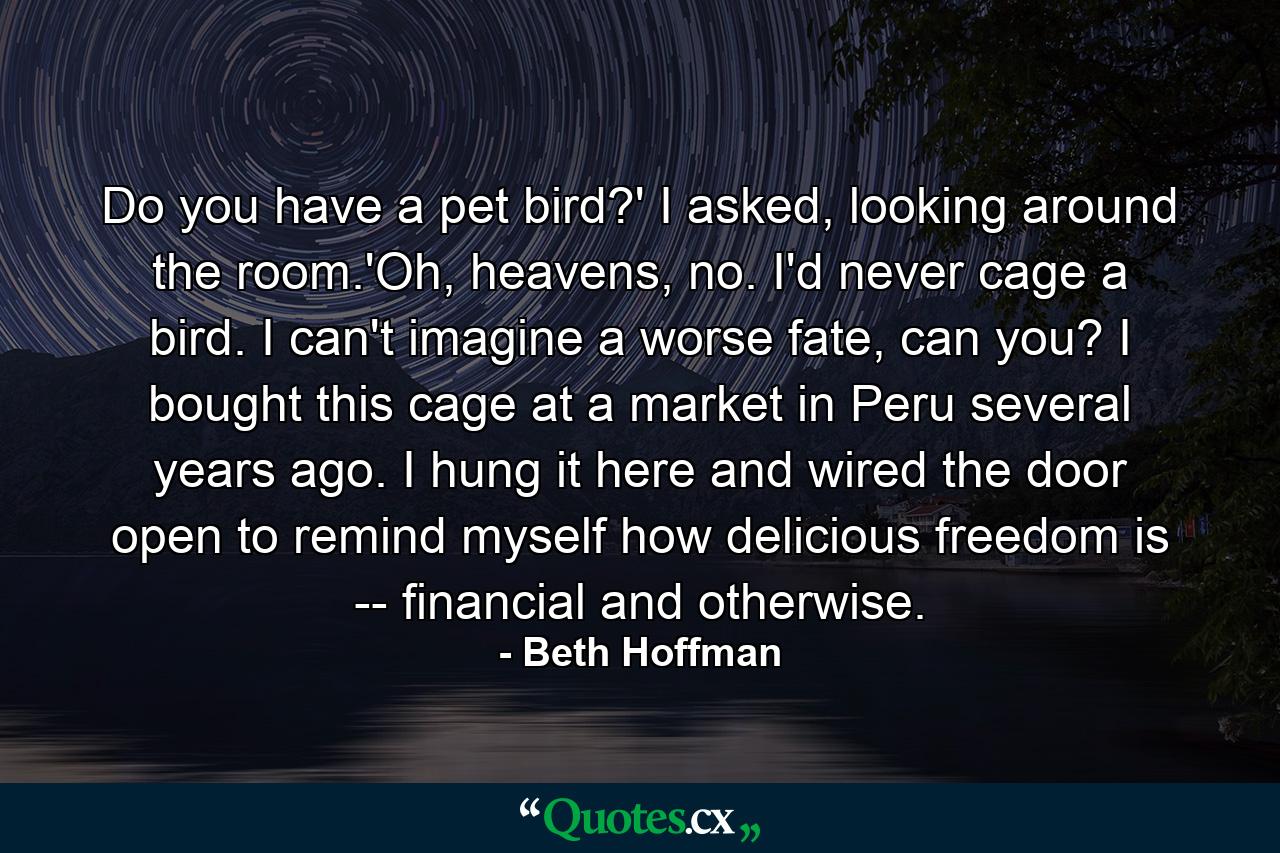 Do you have a pet bird?' I asked, looking around the room.'Oh, heavens, no. I'd never cage a bird. I can't imagine a worse fate, can you? I bought this cage at a market in Peru several years ago. I hung it here and wired the door open to remind myself how delicious freedom is -- financial and otherwise. - Quote by Beth Hoffman