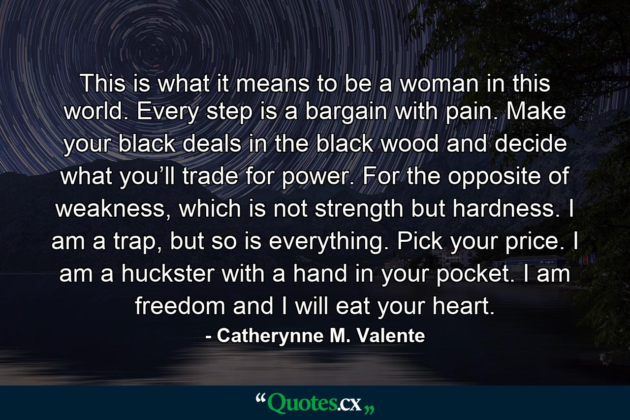 This is what it means to be a woman in this world. Every step is a bargain with pain. Make your black deals in the black wood and decide what you’ll trade for power. For the opposite of weakness, which is not strength but hardness. I am a trap, but so is everything. Pick your price. I am a huckster with a hand in your pocket. I am freedom and I will eat your heart. - Quote by Catherynne M. Valente