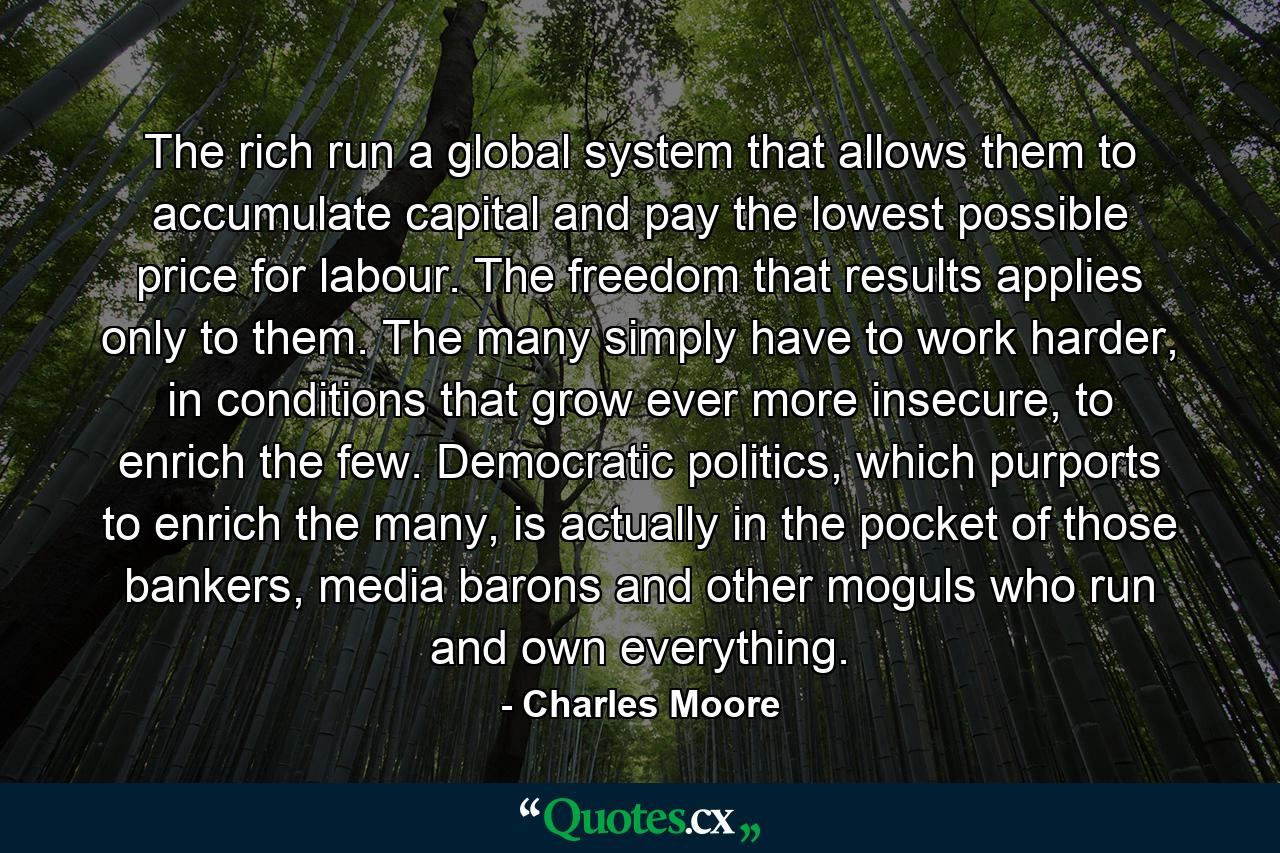 The rich run a global system that allows them to accumulate capital and pay the lowest possible price for labour. The freedom that results applies only to them. The many simply have to work harder, in conditions that grow ever more insecure, to enrich the few. Democratic politics, which purports to enrich the many, is actually in the pocket of those bankers, media barons and other moguls who run and own everything. - Quote by Charles Moore