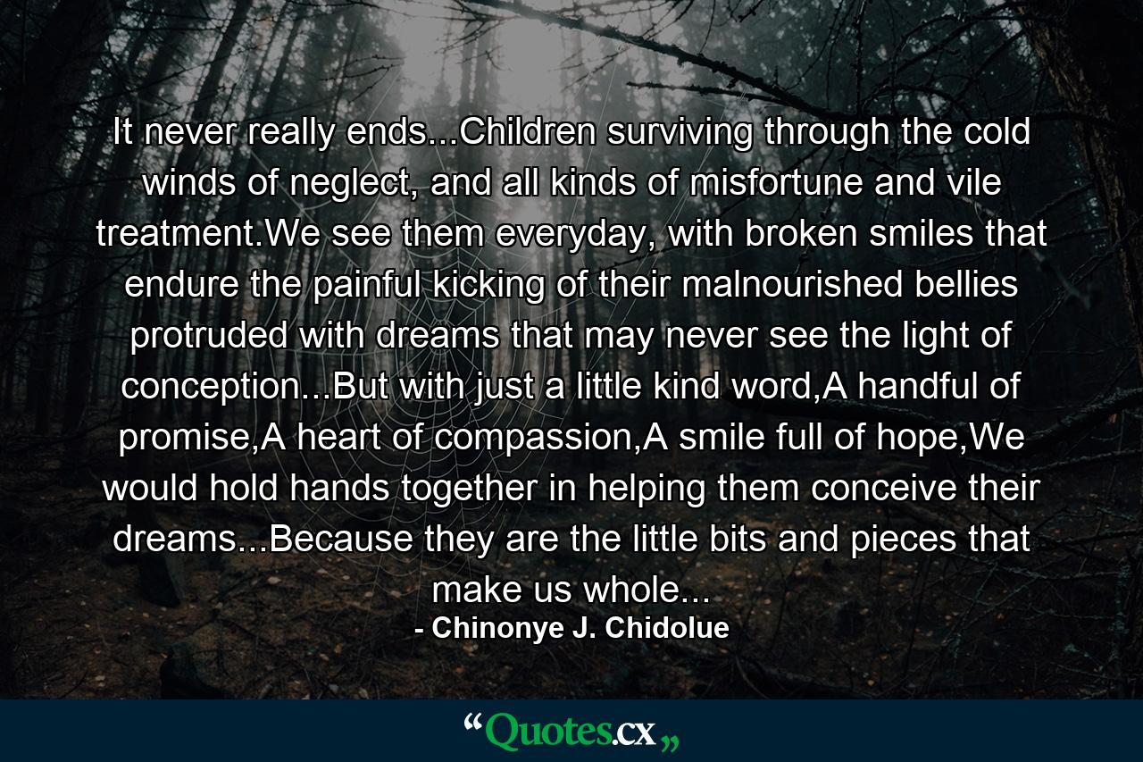 It never really ends...Children surviving through the cold winds of neglect, and all kinds of misfortune and vile treatment.We see them everyday, with broken smiles that endure the painful kicking of their malnourished bellies protruded with dreams that may never see the light of conception...But with just a little kind word,A handful of promise,A heart of compassion,A smile full of hope,We would hold hands together in helping them conceive their dreams...Because they are the little bits and pieces that make us whole... - Quote by Chinonye J. Chidolue