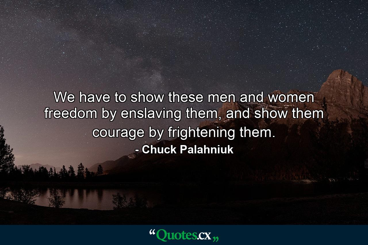 We have to show these men and women freedom by enslaving them, and show them courage by frightening them. - Quote by Chuck Palahniuk