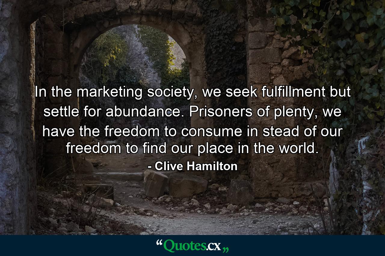 In the marketing society, we seek fulfillment but settle for abundance. Prisoners of plenty, we have the freedom to consume in stead of our freedom to find our place in the world. - Quote by Clive Hamilton