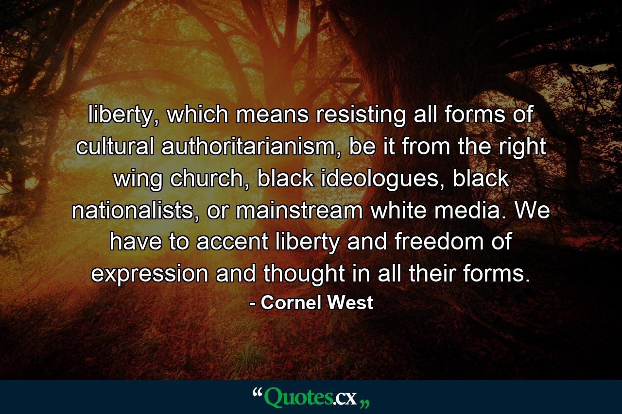 liberty, which means resisting all forms of cultural authoritarianism, be it from the right wing church, black ideologues, black nationalists, or mainstream white media. We have to accent liberty and freedom of expression and thought in all their forms. - Quote by Cornel West