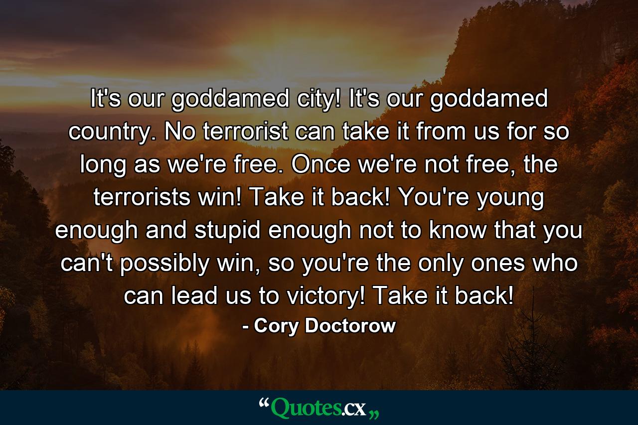 It's our goddamed city! It's our goddamed country. No terrorist can take it from us for so long as we're free. Once we're not free, the terrorists win! Take it back! You're young enough and stupid enough not to know that you can't possibly win, so you're the only ones who can lead us to victory! Take it back! - Quote by Cory Doctorow