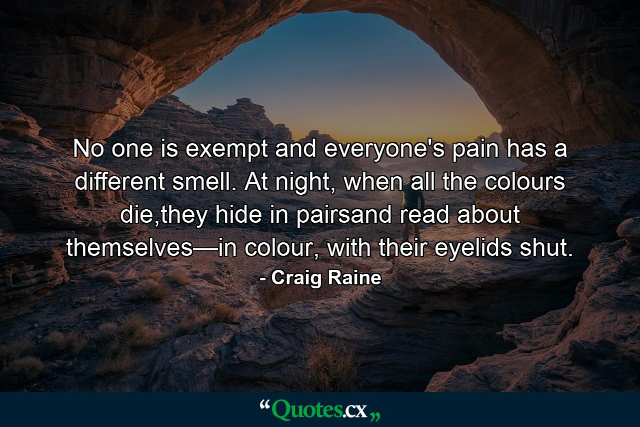 No one is exempt and everyone's pain has a different smell. At night, when all the colours die,they hide in pairsand read about themselves—in colour, with their eyelids shut. - Quote by Craig Raine