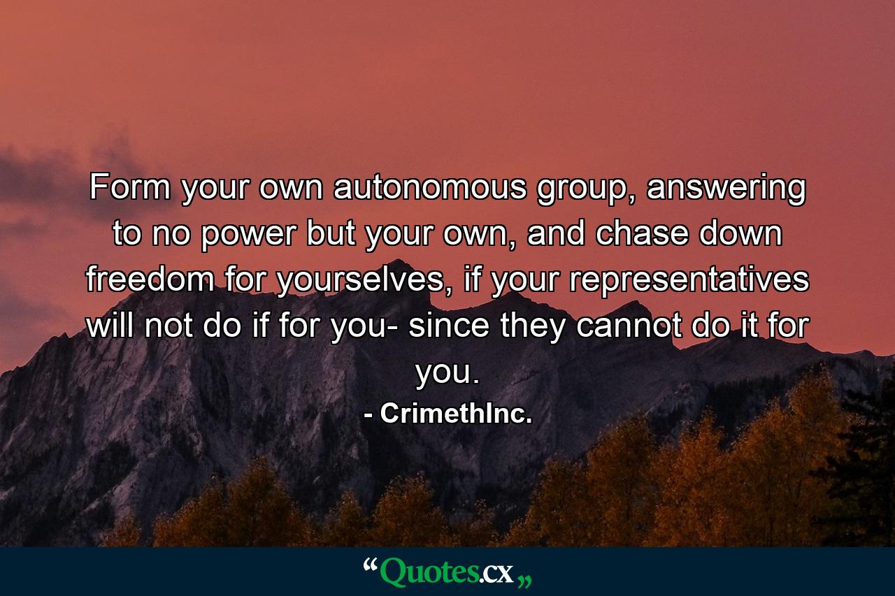 Form your own autonomous group, answering to no power but your own, and chase down freedom for yourselves, if your representatives will not do if for you- since they cannot do it for you. - Quote by CrimethInc.