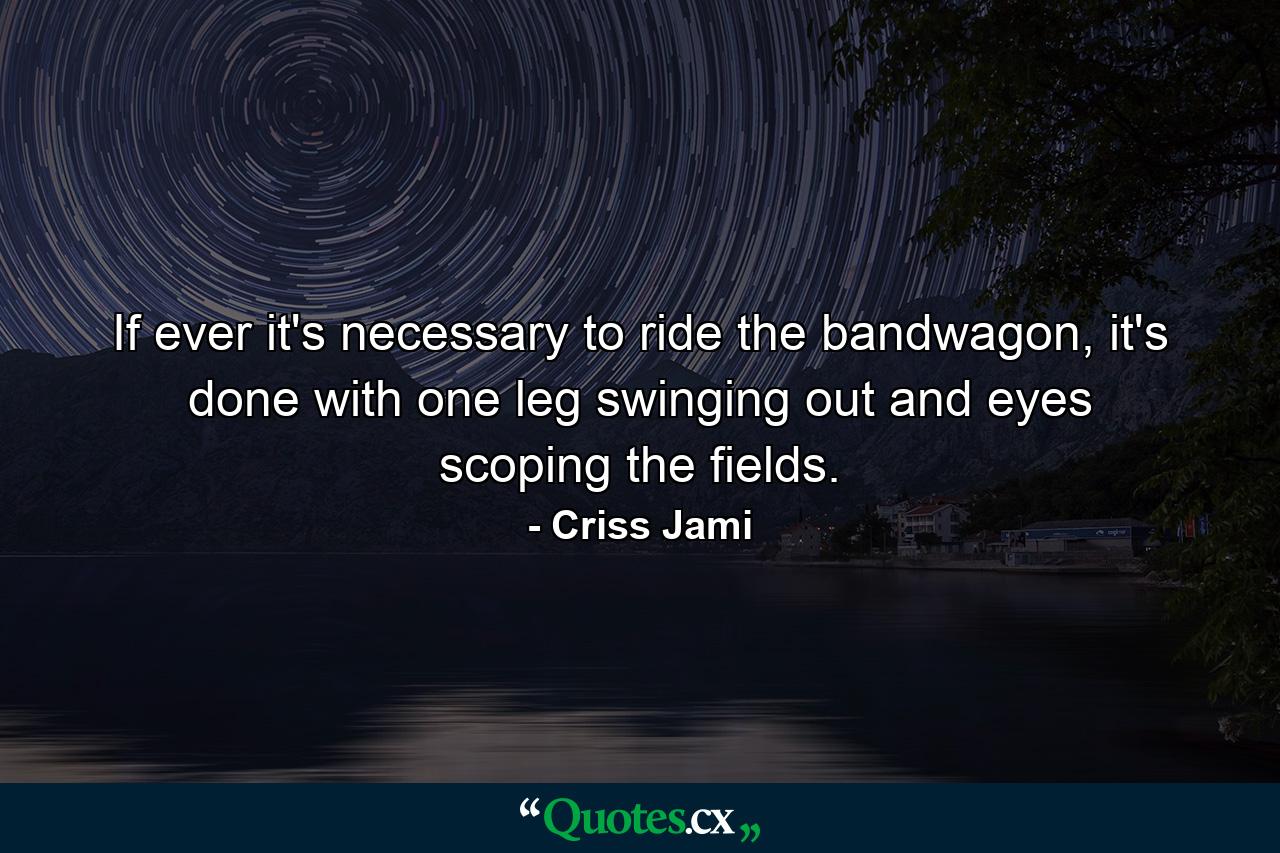 If ever it's necessary to ride the bandwagon, it's done with one leg swinging out and eyes scoping the fields. - Quote by Criss Jami