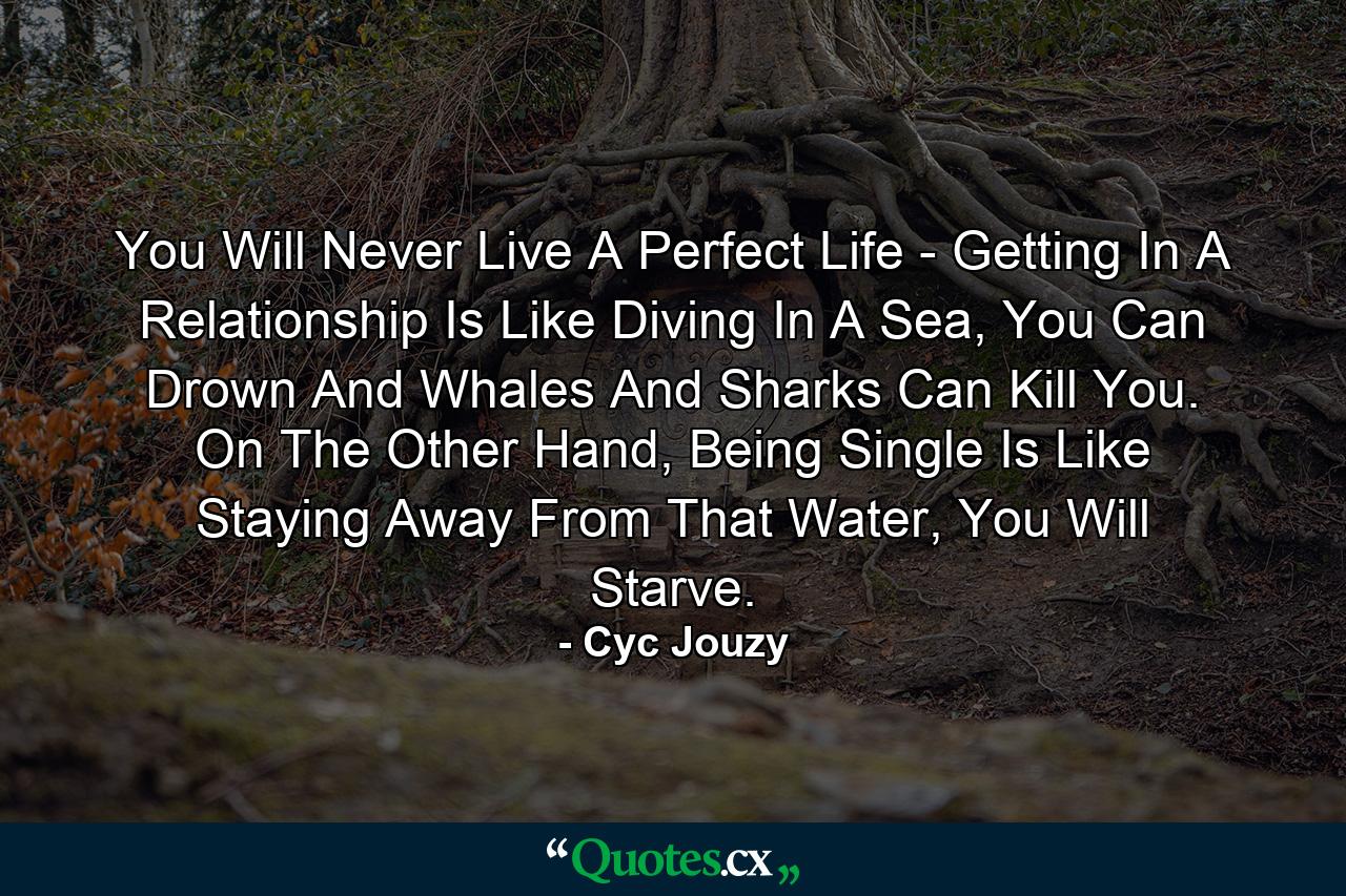 You Will Never Live A Perfect Life - Getting In A Relationship Is Like Diving In A Sea, You Can Drown And Whales And Sharks Can Kill You. On The Other Hand, Being Single Is Like Staying Away From That Water, You Will Starve. - Quote by Cyc Jouzy