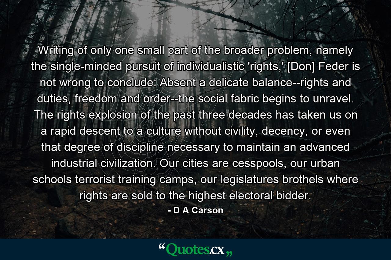 Writing of only one small part of the broader problem, namely the single-minded pursuit of individualistic 'rights,' [Don] Feder is not wrong to conclude: Absent a delicate balance--rights and duties, freedom and order--the social fabric begins to unravel. The rights explosion of the past three decades has taken us on a rapid descent to a culture without civility, decency, or even that degree of discipline necessary to maintain an advanced industrial civilization. Our cities are cesspools, our urban schools terrorist training camps, our legislatures brothels where rights are sold to the highest electoral bidder. - Quote by D A Carson