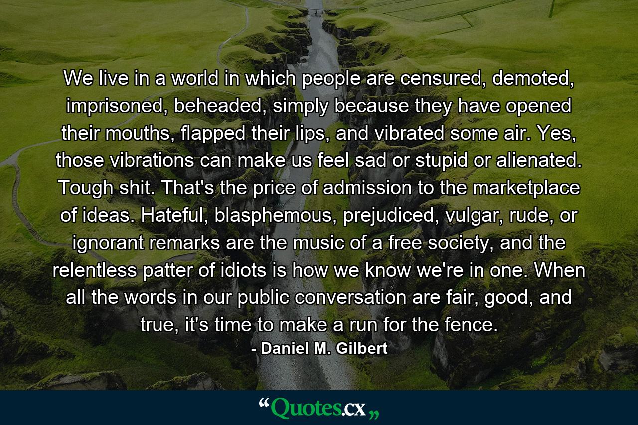 We live in a world in which people are censured, demoted, imprisoned, beheaded, simply because they have opened their mouths, flapped their lips, and vibrated some air. Yes, those vibrations can make us feel sad or stupid or alienated. Tough shit. That's the price of admission to the marketplace of ideas. Hateful, blasphemous, prejudiced, vulgar, rude, or ignorant remarks are the music of a free society, and the relentless patter of idiots is how we know we're in one. When all the words in our public conversation are fair, good, and true, it's time to make a run for the fence. - Quote by Daniel M. Gilbert