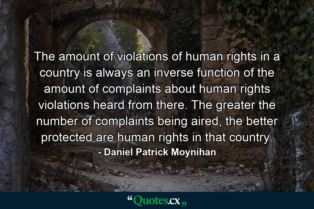 The amount of violations of human rights in a country is always an inverse function of the amount of complaints about human rights violations heard from there. The greater the number of complaints being aired, the better protected are human rights in that country. - Quote by Daniel Patrick Moynihan