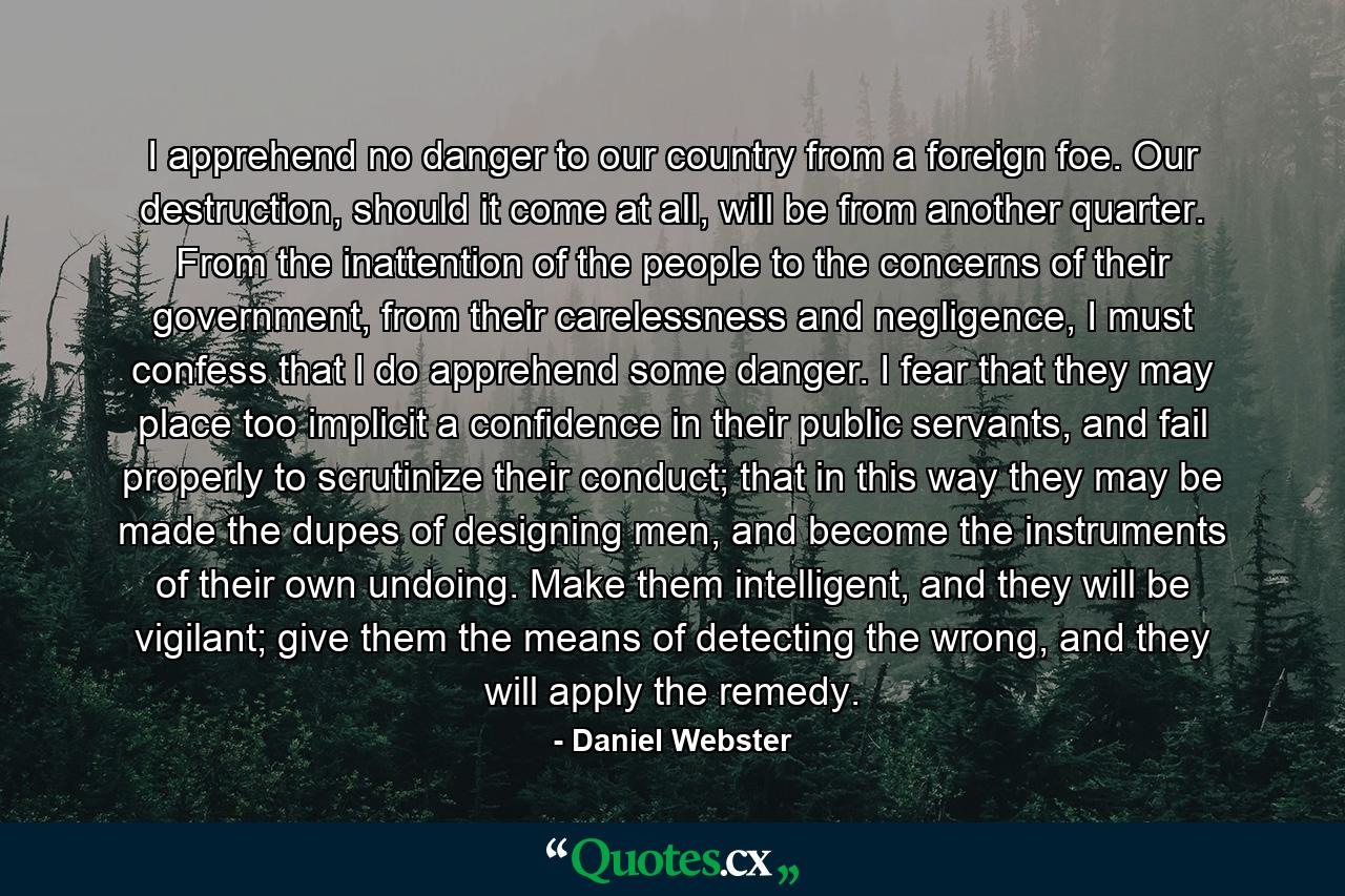 I apprehend no danger to our country from a foreign foe. Our destruction, should it come at all, will be from another quarter. From the inattention of the people to the concerns of their government, from their carelessness and negligence, I must confess that I do apprehend some danger. I fear that they may place too implicit a confidence in their public servants, and fail properly to scrutinize their conduct; that in this way they may be made the dupes of designing men, and become the instruments of their own undoing. Make them intelligent, and they will be vigilant; give them the means of detecting the wrong, and they will apply the remedy. - Quote by Daniel Webster