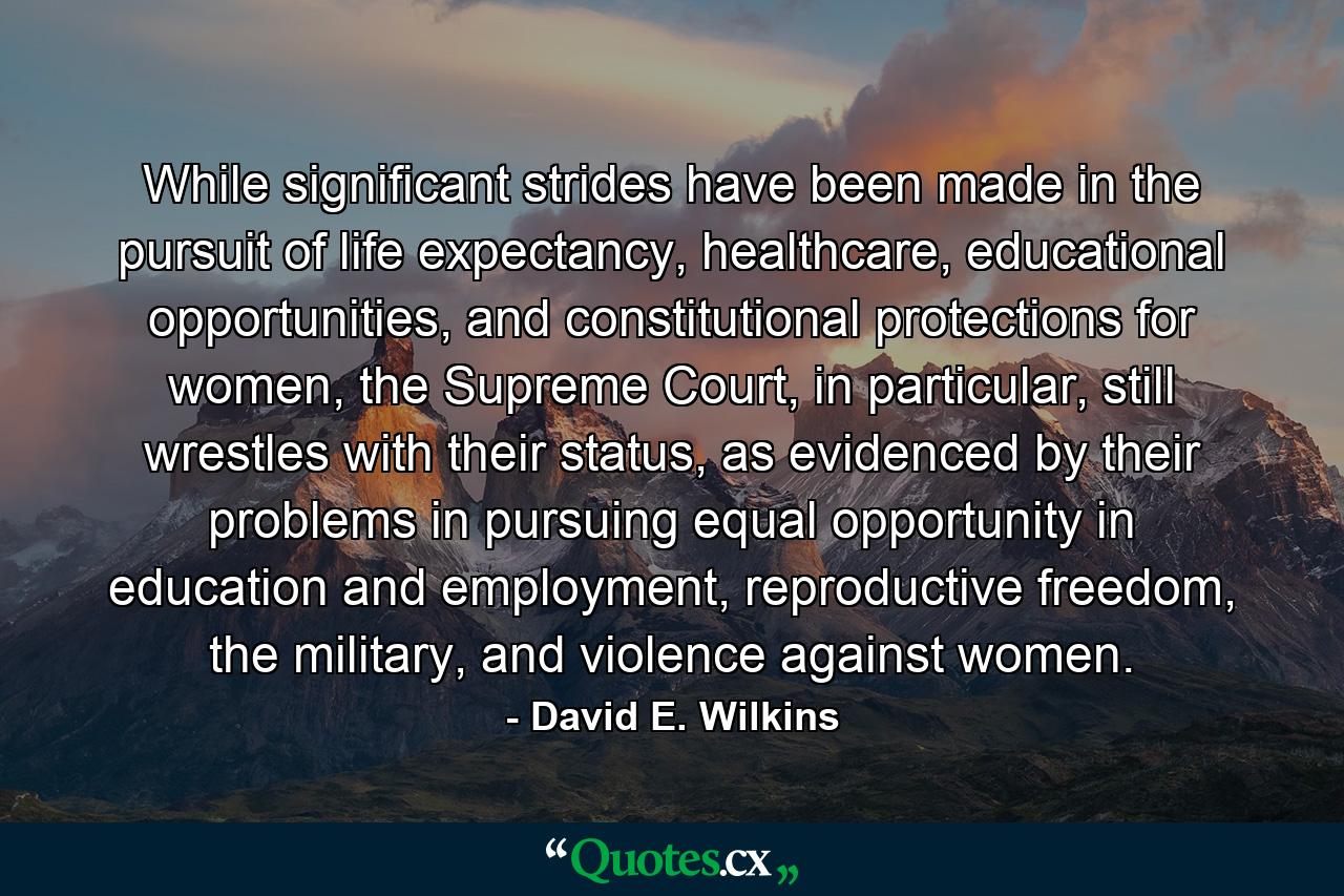 While significant strides have been made in the pursuit of life expectancy, healthcare, educational opportunities, and constitutional protections for women, the Supreme Court, in particular, still wrestles with their status, as evidenced by their problems in pursuing equal opportunity in education and employment, reproductive freedom, the military, and violence against women. - Quote by David E. Wilkins