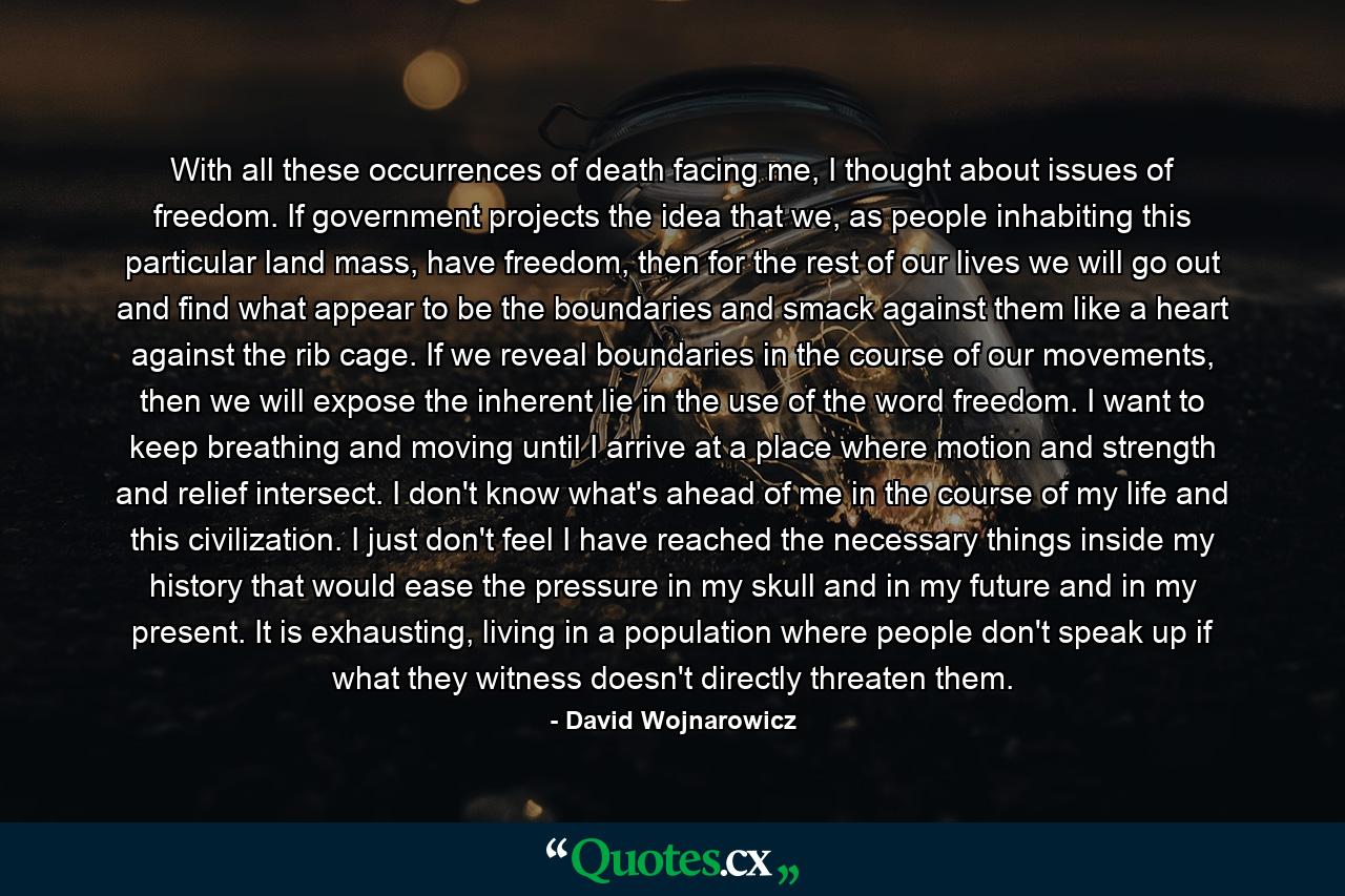 With all these occurrences of death facing me, I thought about issues of freedom. If government projects the idea that we, as people inhabiting this particular land mass, have freedom, then for the rest of our lives we will go out and find what appear to be the boundaries and smack against them like a heart against the rib cage. If we reveal boundaries in the course of our movements, then we will expose the inherent lie in the use of the word freedom. I want to keep breathing and moving until I arrive at a place where motion and strength and relief intersect. I don't know what's ahead of me in the course of my life and this civilization. I just don't feel I have reached the necessary things inside my history that would ease the pressure in my skull and in my future and in my present. It is exhausting, living in a population where people don't speak up if what they witness doesn't directly threaten them. - Quote by David Wojnarowicz