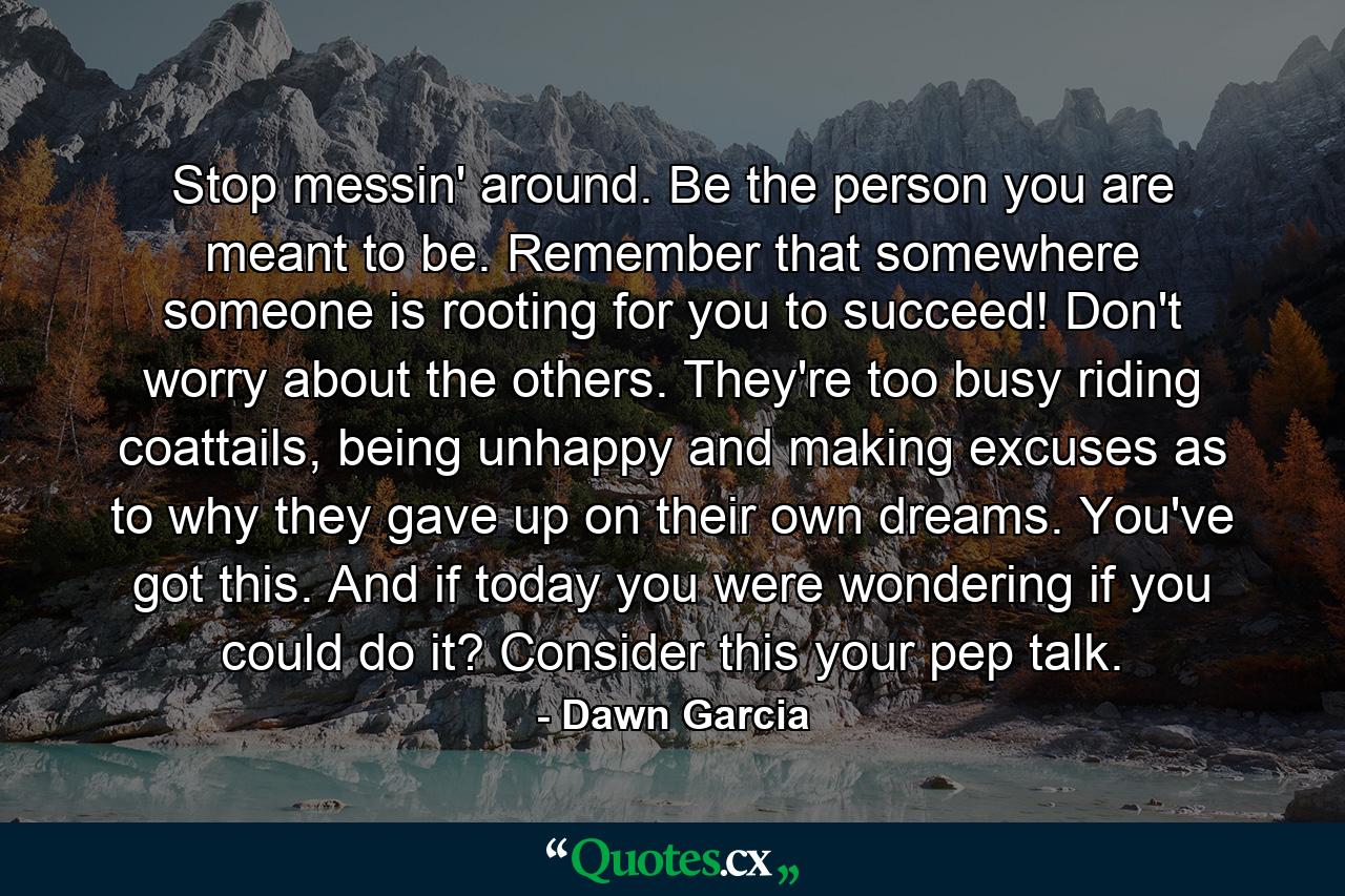 Stop messin' around. Be the person you are meant to be. Remember that somewhere someone is rooting for you to succeed! Don't worry about the others. They're too busy riding coattails, being unhappy and making excuses as to why they gave up on their own dreams. You've got this. And if today you were wondering if you could do it? Consider this your pep talk. - Quote by Dawn Garcia